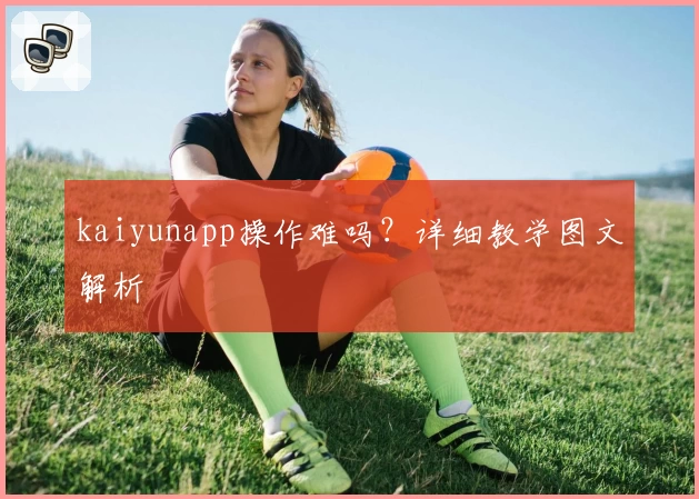 kaiyunapp操作难吗？详细教学图文解析