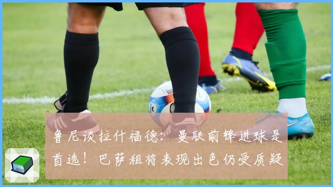 鲁尼谈拉什福德：曼联前锋进球是首选！巴萨租将表现出色仍受质疑
