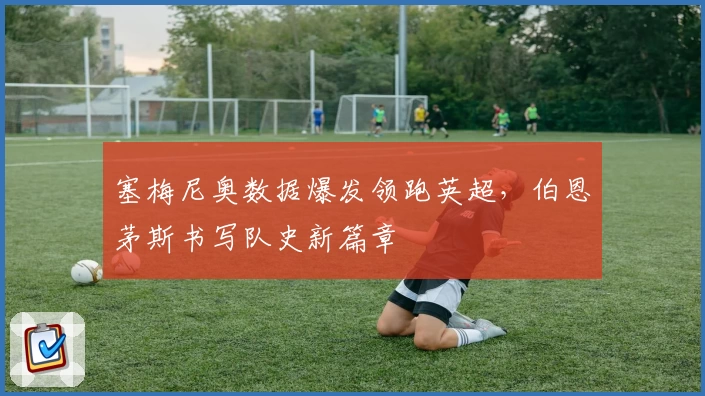 塞梅尼奥数据爆发领跑英超，伯恩茅斯书写队史新篇章