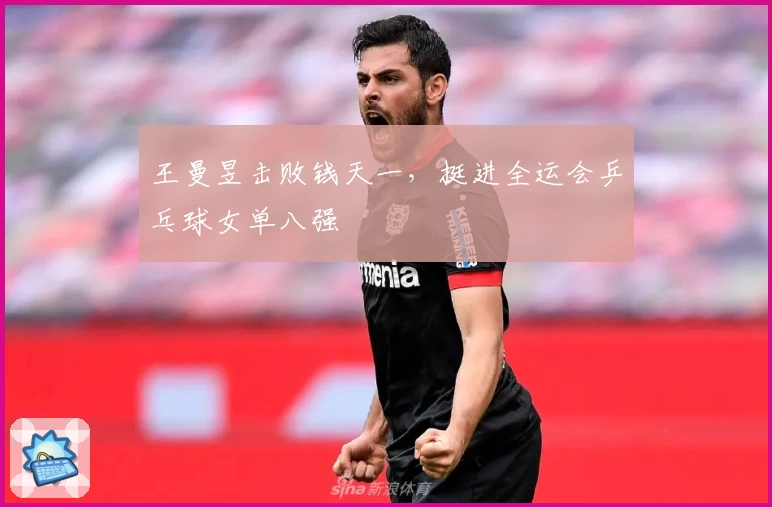 王曼昱击败钱天一，挺进全运会乒乓球女单八强