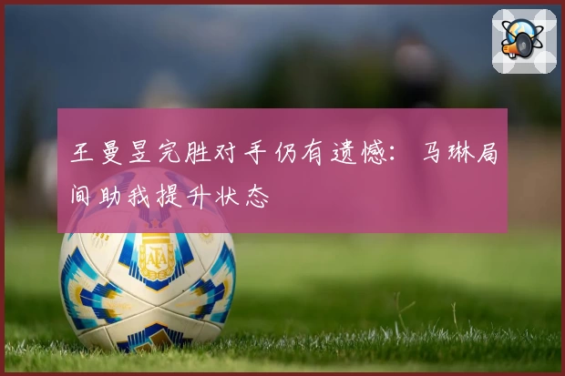 王曼昱完胜对手仍有遗憾：马琳局间助我提升状态