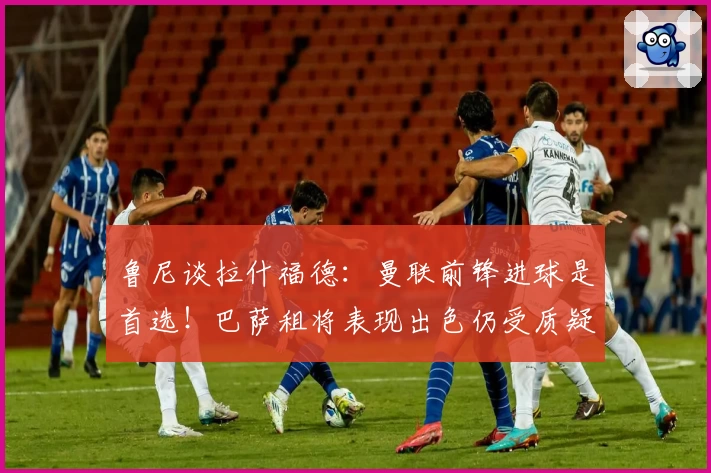 鲁尼谈拉什福德:曼联前锋进球是首选!巴萨租将表现出色仍受质疑