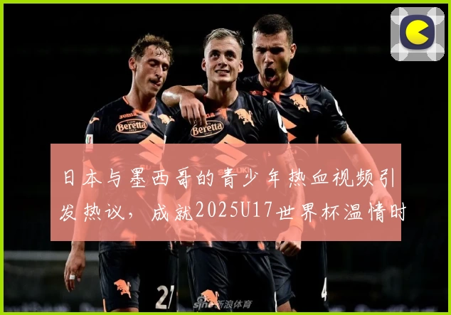 日本与墨西哥的青少年热血视频引发热议，成就2025U17世界杯温情时刻