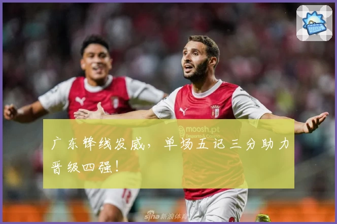 广东锋线发威，单场五记三分助力晋级四强！