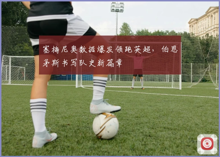 塞梅尼奥数据爆发领跑英超，伯恩茅斯书写队史新篇章