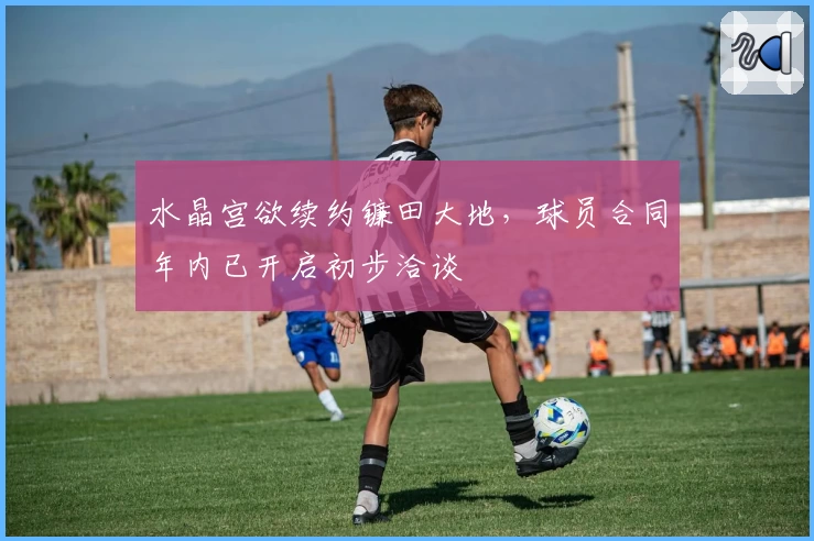 水晶宫欲续约镰田大地，球员合同年内已开启初步洽谈
