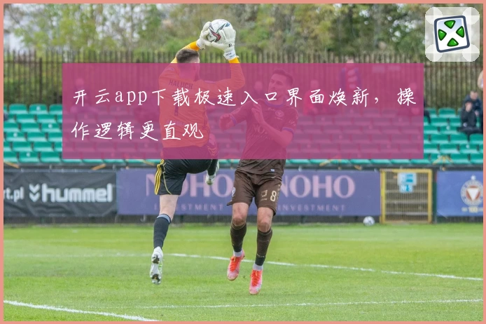 开云app下载极速入口界面焕新，操作逻辑更直观