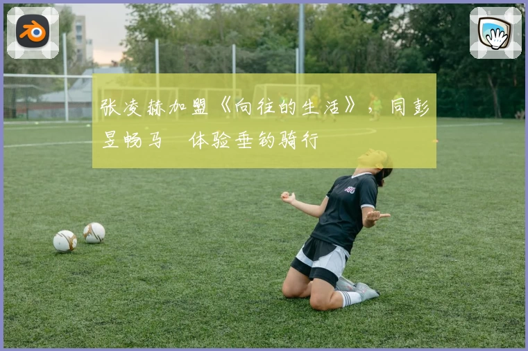 张凌赫加盟《向往的生活》，同彭昱畅马頔体验垂钓骑行