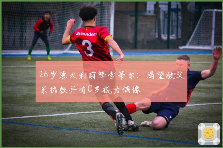 26岁意大利前锋索蒂尔：渴望被父亲执教并将C罗视为偶像
