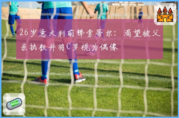 26岁意大利前锋索蒂尔：渴望被父亲执教并将C罗视为偶像